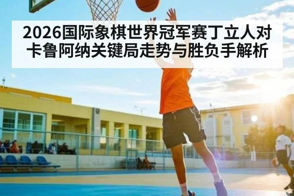 2026国际象棋世界冠军赛丁立人对卡鲁阿纳关键局走势与胜负手解析